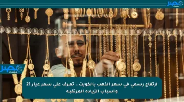 ارتفاع رسمي في سعر الذهب بالكويت.. تعرف على سعر عيار 21 وأسباب الزيادة المرتقبة